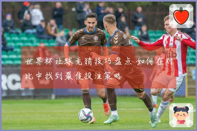 世界杯让球竞猜技巧盘点 如何在对比中找到最佳投注策略